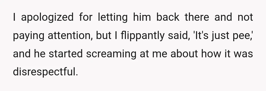 I apologized for letting him back there and not paying attention, but I flippantly said, 'It's just pee,' and he started screaming at me about how it was disrespectful.