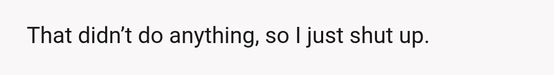 That didn’t do anything, so I just shut up.