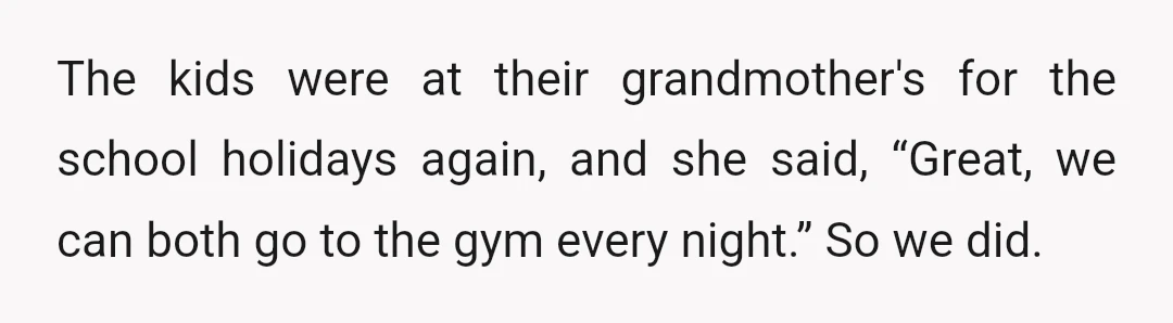 The kids were at their grandmother's for the school holidays again, and she said, “Great, we can both go to the gym every night.” So we did.