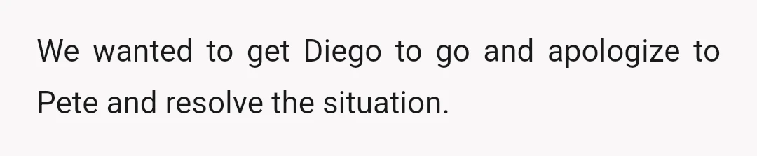 We wanted to get Diego to go and apologize to Pete and resolve the situation.