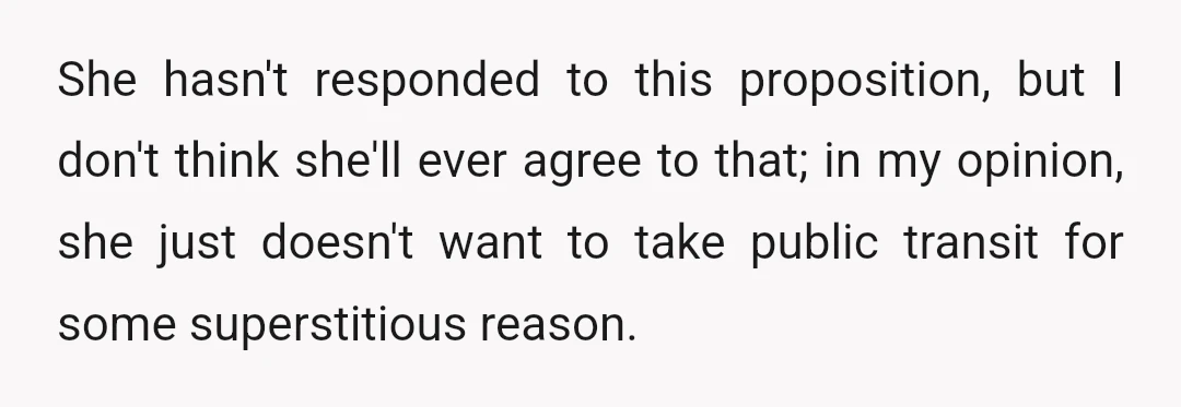 She hasn't responded to this proposition, but I don't think she'll ever agree to that; in my opinion, she just doesn't want to take public transit for some superstitious reason.