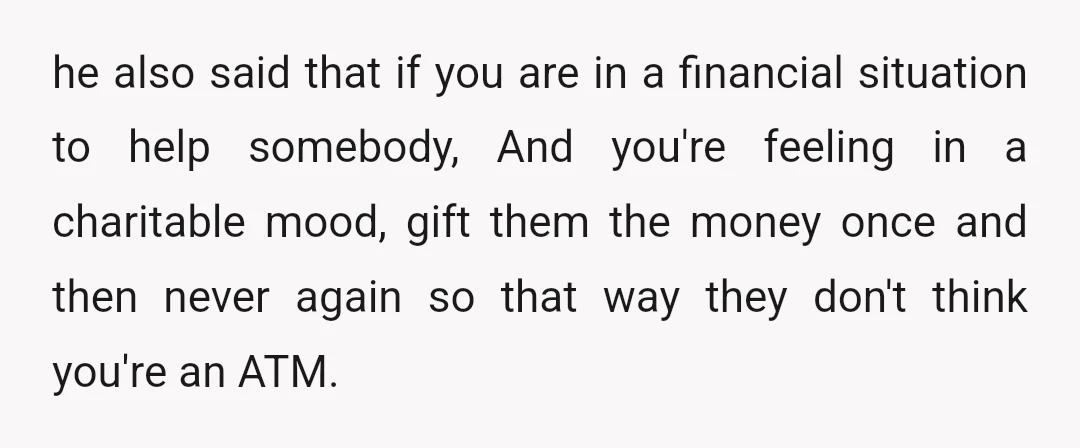 u/PersonalityHumble432 NTA, this is a repeat habit and they have been dodgy with repayment in the past. You could offer them financial advice with budgeting as an alternative but speaking...
