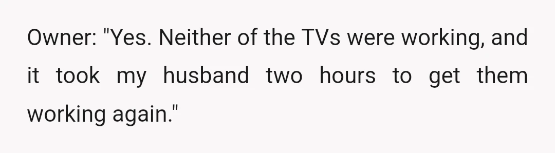 Owner: "Yes. Neither of the TVs were working, and it took my husband two hours to get them working again."