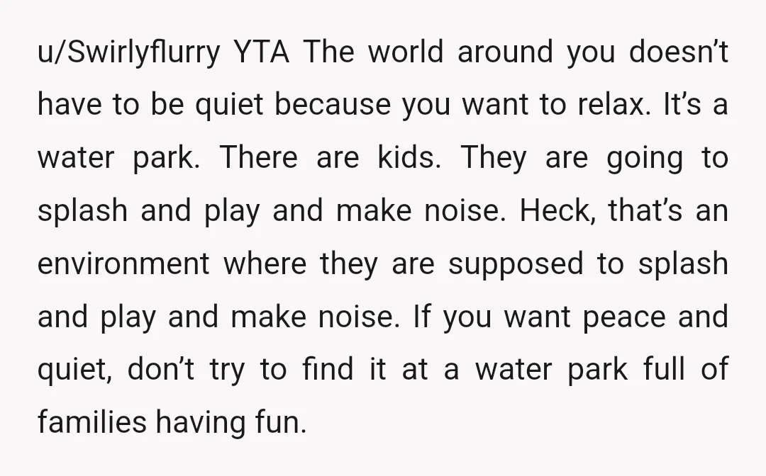 u/Swirlyflurry YTA The world around you doesn’t have to be quiet because you want to relax. It’s a water park. There are kids. They are going to splash and play...