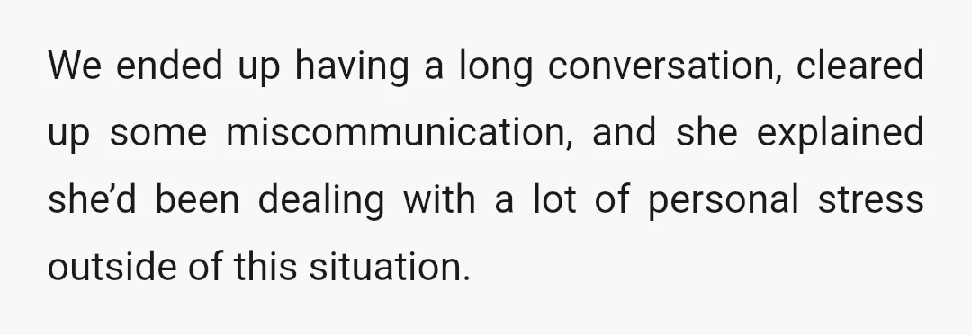 We ended up having a long conversation, cleared up some miscommunication, and she explained she’d been dealing with a lot of personal stress outside of this situation.