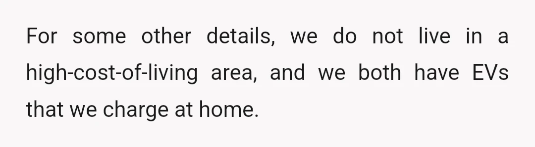 For some other details, we do not live in a high-cost-of-living area, and we both have EVs that we charge at home.