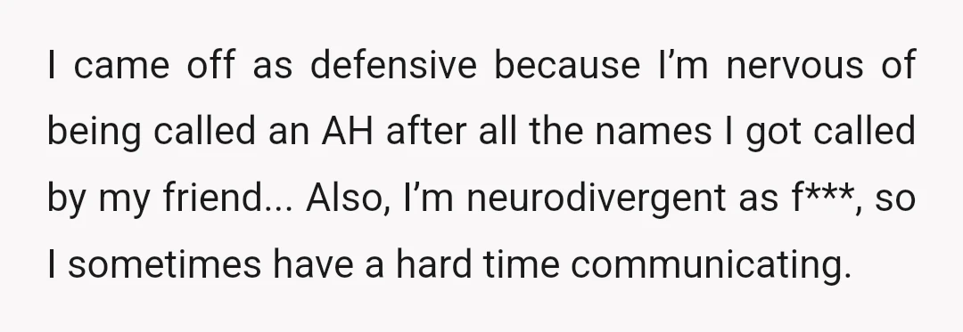 I came off as defensive because I’m nervous of being called an AH after all the names I got called by my friend... Also, I’m neurodivergent as f***, so I...