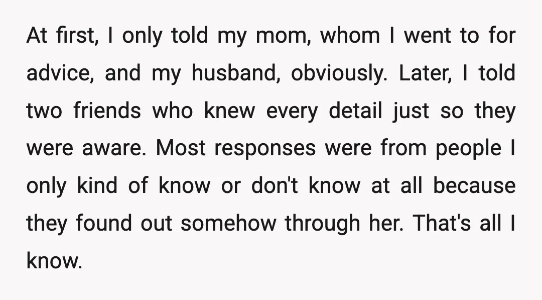 At first, I only told my mom, whom I went to for advice, and my husband, obviously. Later, I told two friends who knew every detail just so they were...