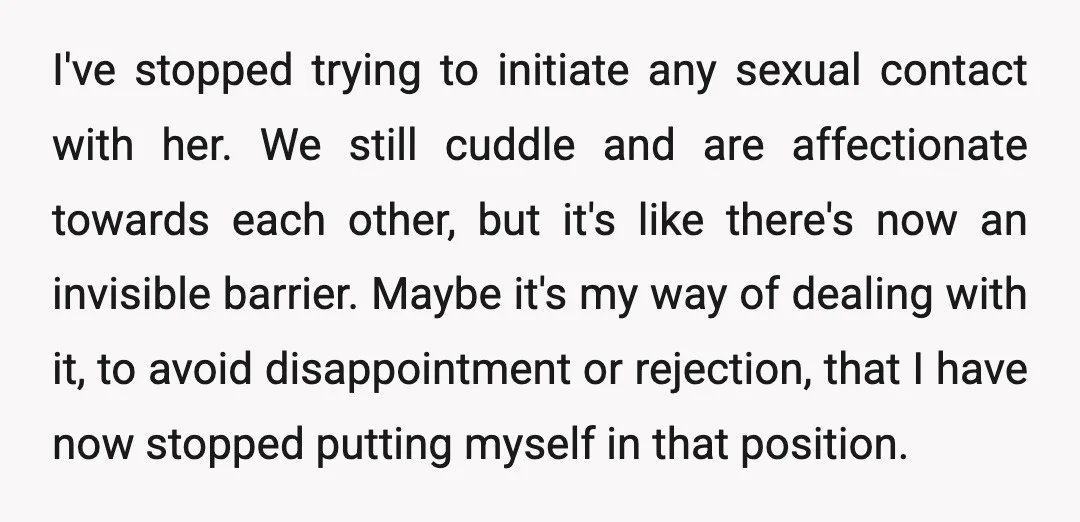 I've stopped trying to initiate any sexual contact with her. We still cuddle and are affectionate towards each other, but it's like there's now an invisible barrier. Maybe it's my...