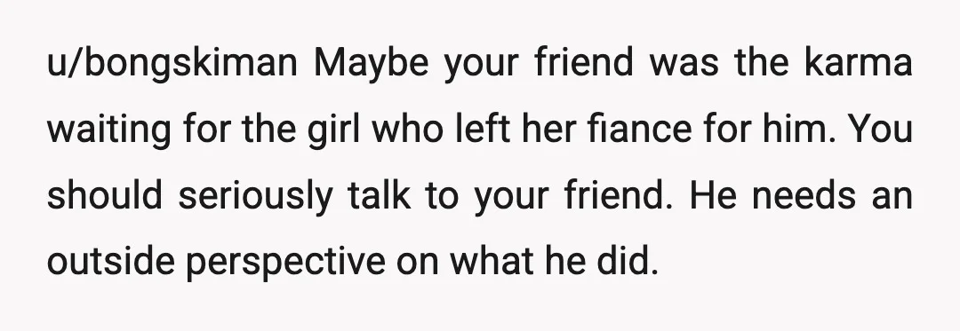 u/bongskiman Maybe your friend was the karma waiting for the girl who left her fiance for him. You should seriously talk to your friend. He needs an outside perspective on...