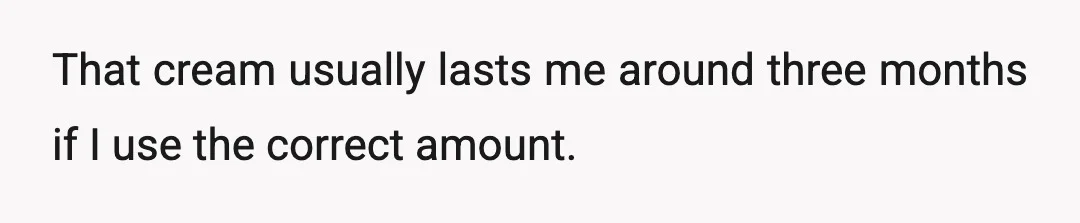 That cream usually lasts me around three months if I use the correct amount.