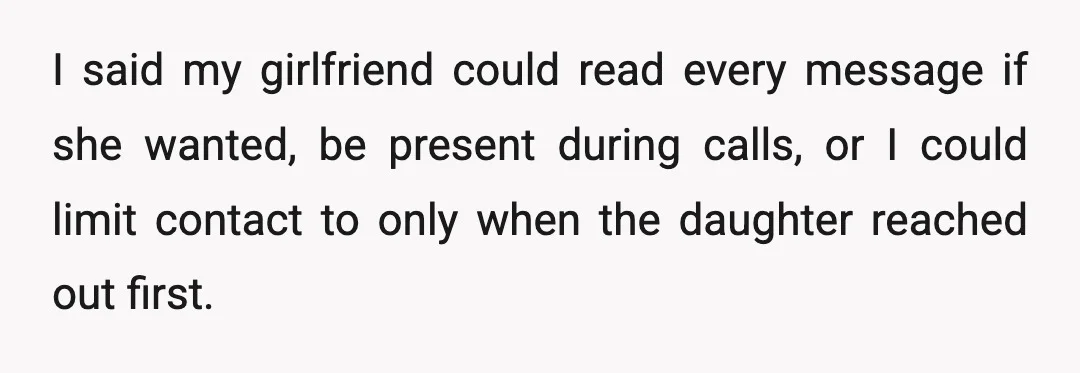 I said my girlfriend could read every message if she wanted, be present during calls, or I could limit contact to only when the daughter reached out first.