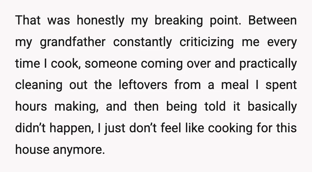 That was honestly my breaking point. Between my grandfather constantly criticizing me every time I cook, someone coming over and practically cleaning out the leftovers from a meal I spent...
