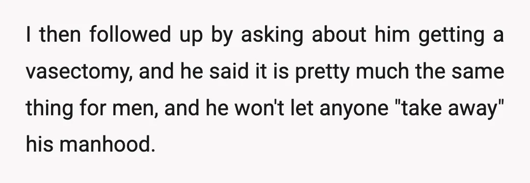 I then followed up by asking about him getting a vasectomy, and he said it is pretty much the same thing for men, and he won't let anyone "take away"...