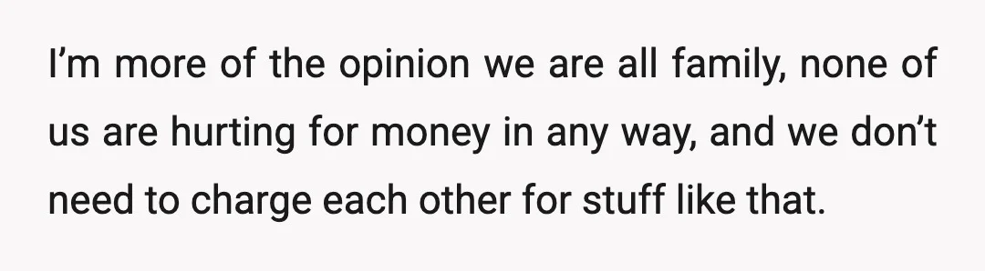 I’m more of the opinion we are all family, none of us are hurting for money in any way, and we don’t need to charge each other for stuff like...