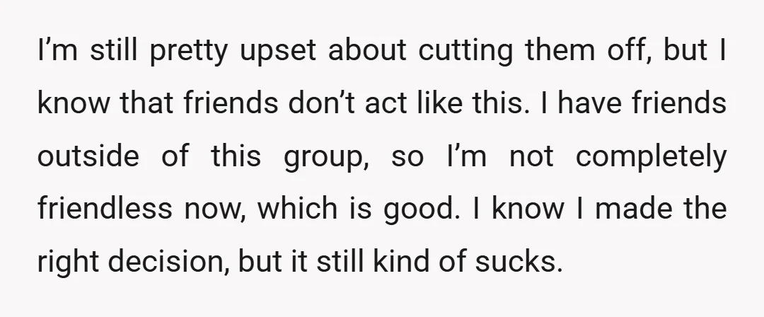 I’m still pretty upset about cutting them off, but I know that friends don’t act like this. I have friends outside of this group, so I’m not completely friendless now,...