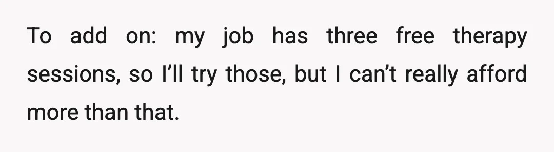 To add on: my job has three free therapy sessions, so I’ll try those, but I can’t really afford more than that.