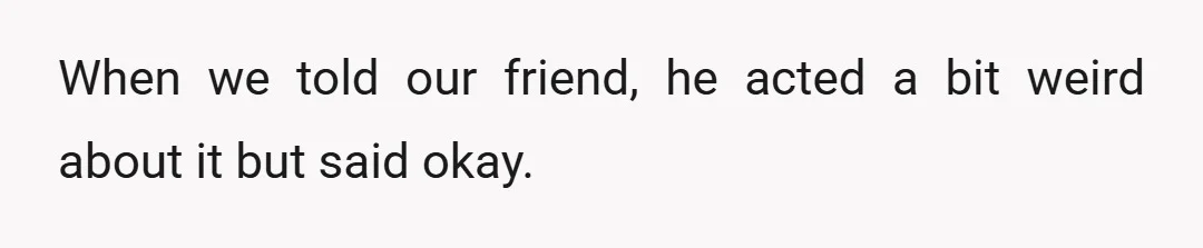 When we told our friend, he acted a bit weird about it but said okay.