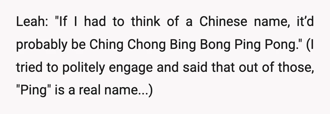 Leah: "If I had to think of a Chinese name, it’d probably be Ching Chong Bing Bong Ping Pong." (I tried to politely engage and said that out of those,...