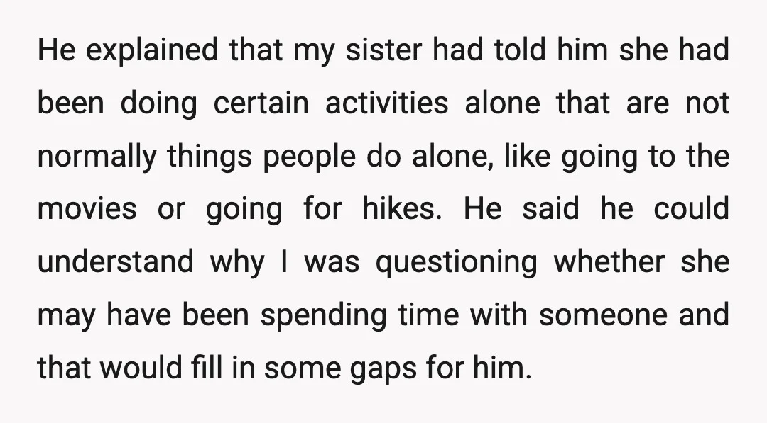 He explained that my sister had told him she had been doing certain activities alone that are not normally things people do alone, like going to the movies or going...
