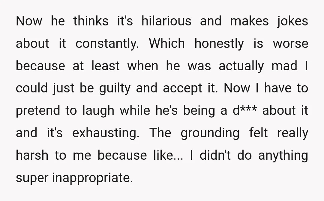 Now he thinks it's hilarious and makes jokes about it constantly. Which honestly is worse because at least when he was actually mad I could just be guilty and accept...