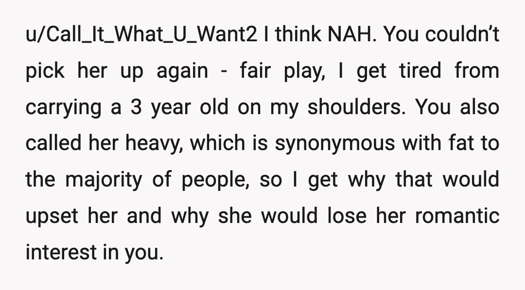 u/Call_It_What_U_Want2 I think NAH. You couldn’t pick her up again - fair play, I get tired from carrying a 3 year old on my shoulders. You also called her heavy,...