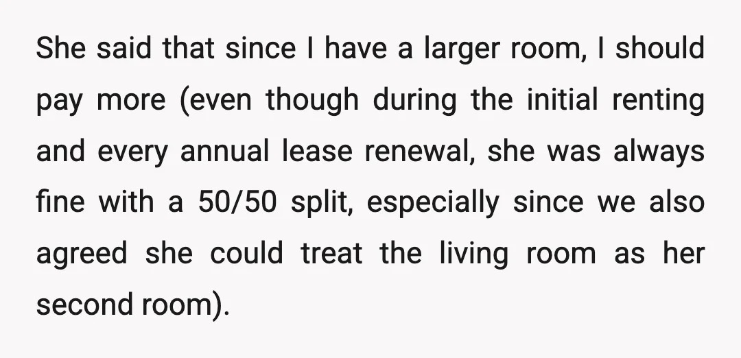 She said that since I have a larger room, I should pay more (even though during the initial renting and every annual lease renewal, she was always fine with a...