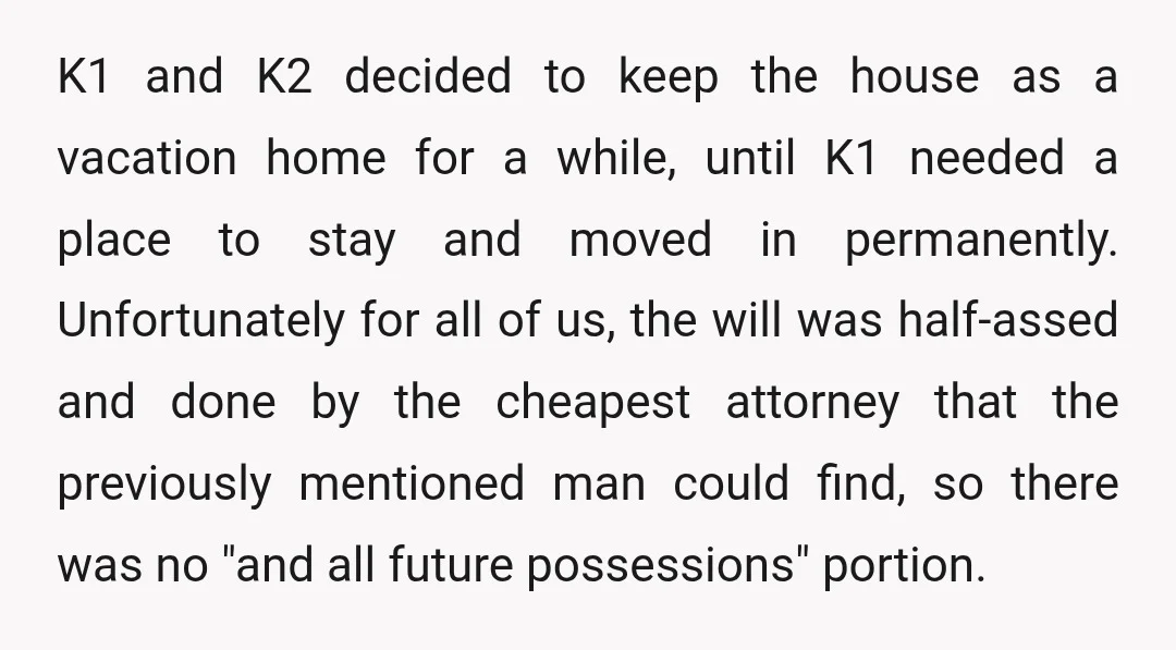K1 and K2 decided to keep the house as a vacation home for a while, until K1 needed a place to stay and moved in permanently. Unfortunately for all of...