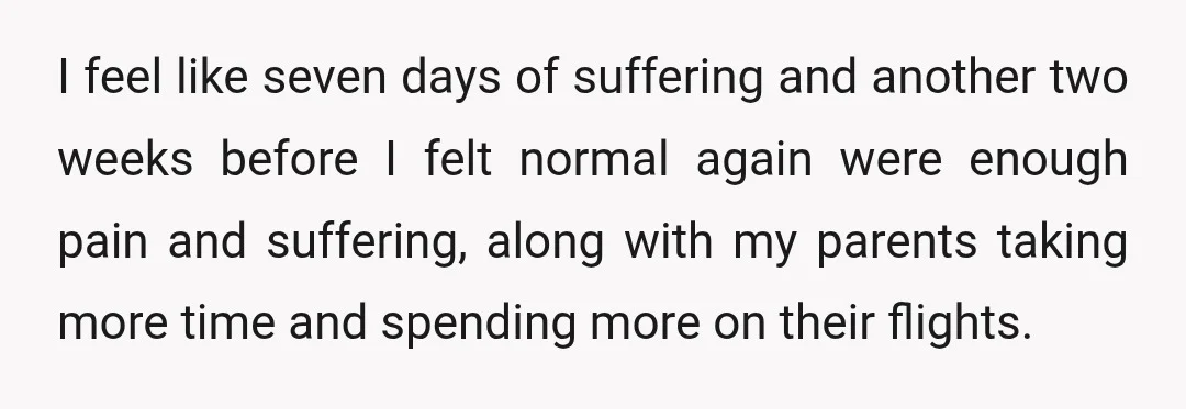 I feel like seven days of suffering and another two weeks before I felt normal again were enough pain and suffering, along with my parents taking more time and spending...