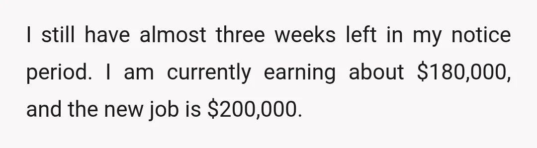 I still have almost three weeks left in my notice period. I am currently earning about $180,000, and the new job is $200,000.