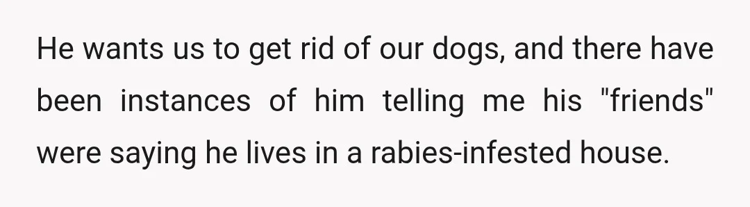 He wants us to get rid of our dogs, and there have been instances of him telling me his "friends" were saying he lives in a rabies-infested house.