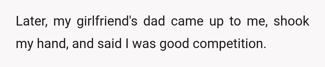 Later, my girlfriend's dad came up to me, shook my hand, and said I was good competition.