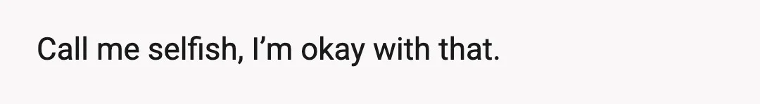 Call me selfish, I’m okay with that.