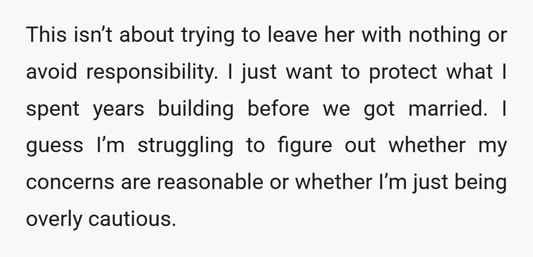 This isn’t about trying to leave her with nothing or avoid responsibility. I just want to protect what I spent years building before we got married. I guess I’m struggling...