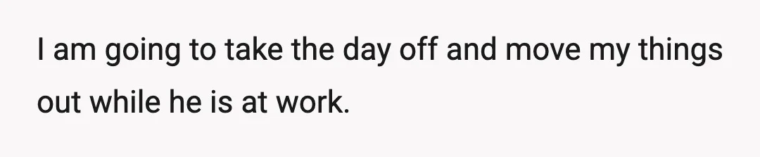 I am going to take the day off and move my things out while he is at work.