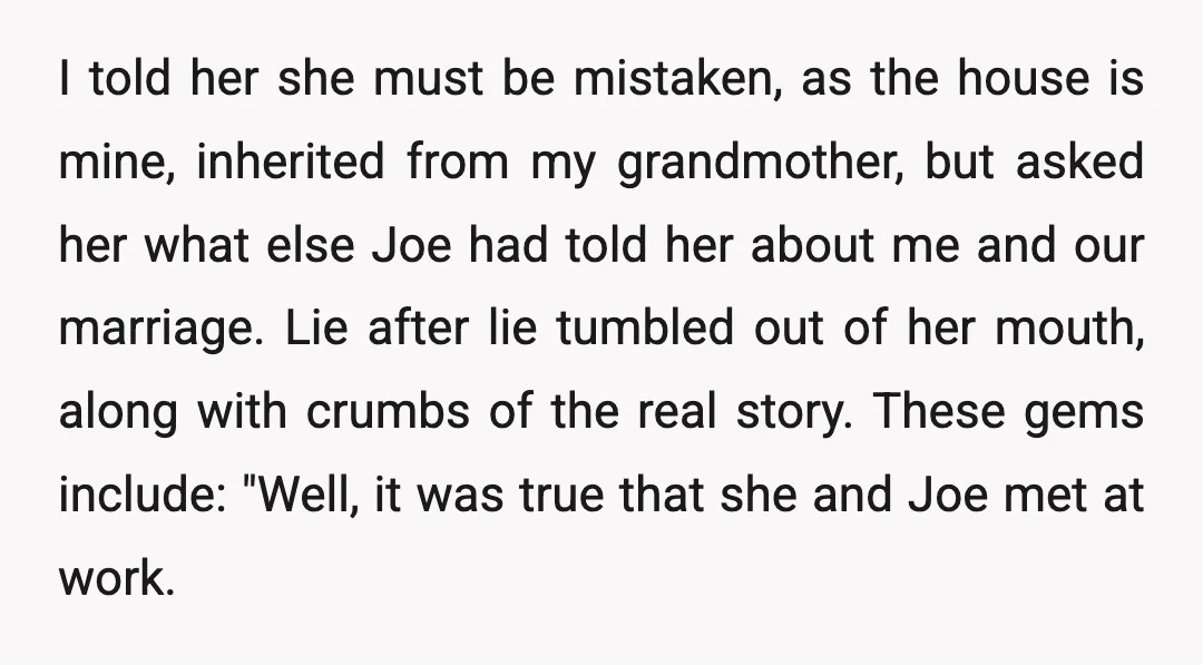 I told her she must be mistaken, as the house is mine, inherited from my grandmother, but asked her what else Joe had told her about me and our marriage....