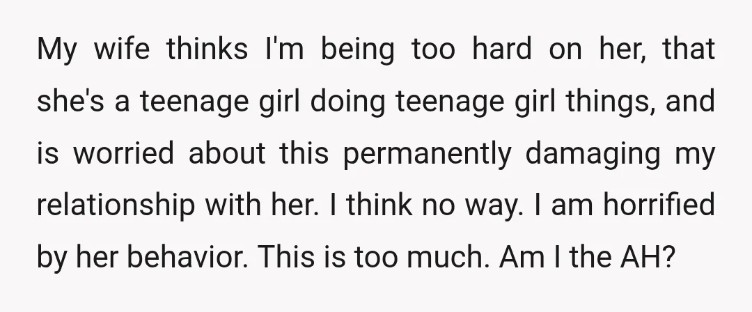 My wife thinks I'm being too hard on her, that she's a teenage girl doing teenage girl things, and is worried about this permanently damaging my relationship with her. I...
