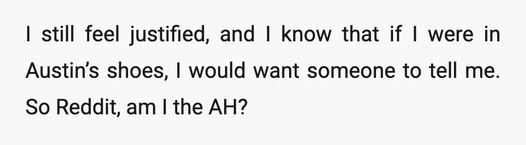 I still feel justified, and I know that if I were in Austin’s shoes, I would want someone to tell me. So Reddit, am I the AH?