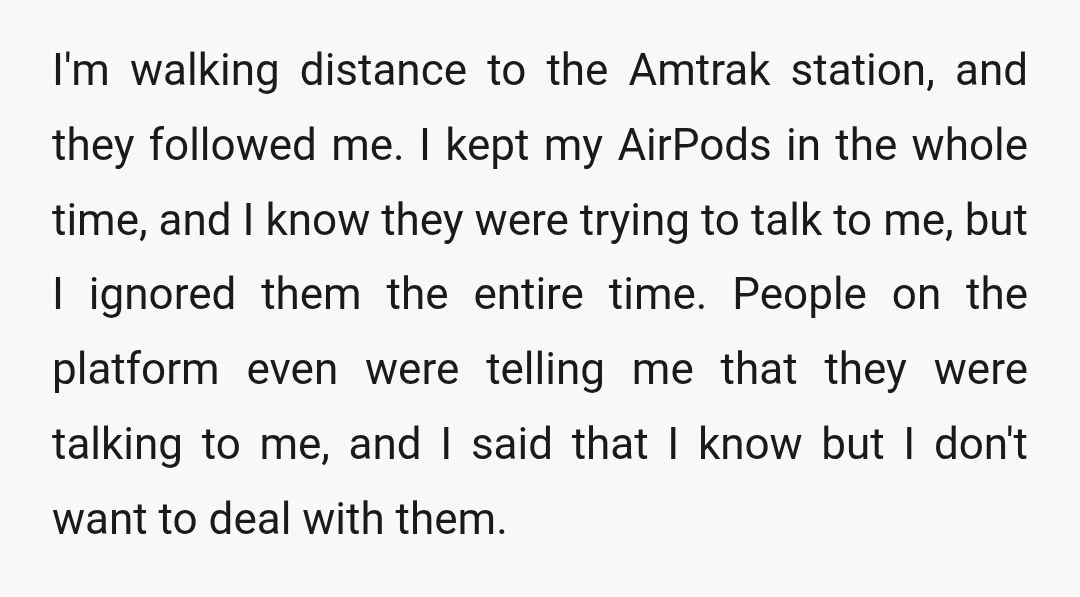 I'm walking distance to the Amtrak station, and they followed me. I kept my AirPods in the whole time, and I know they were trying to talk to me, but...