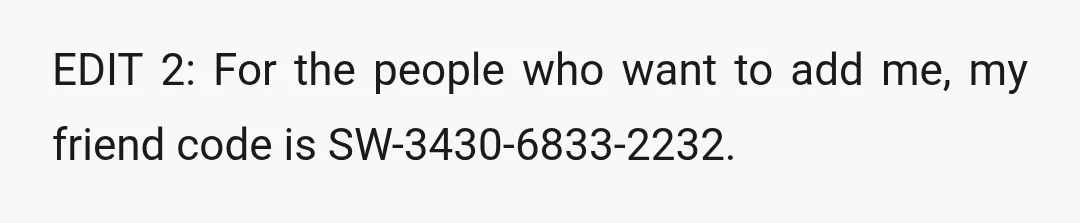 EDIT 2: For the people who want to add me, my friend code is SW-3430-6833-2232.