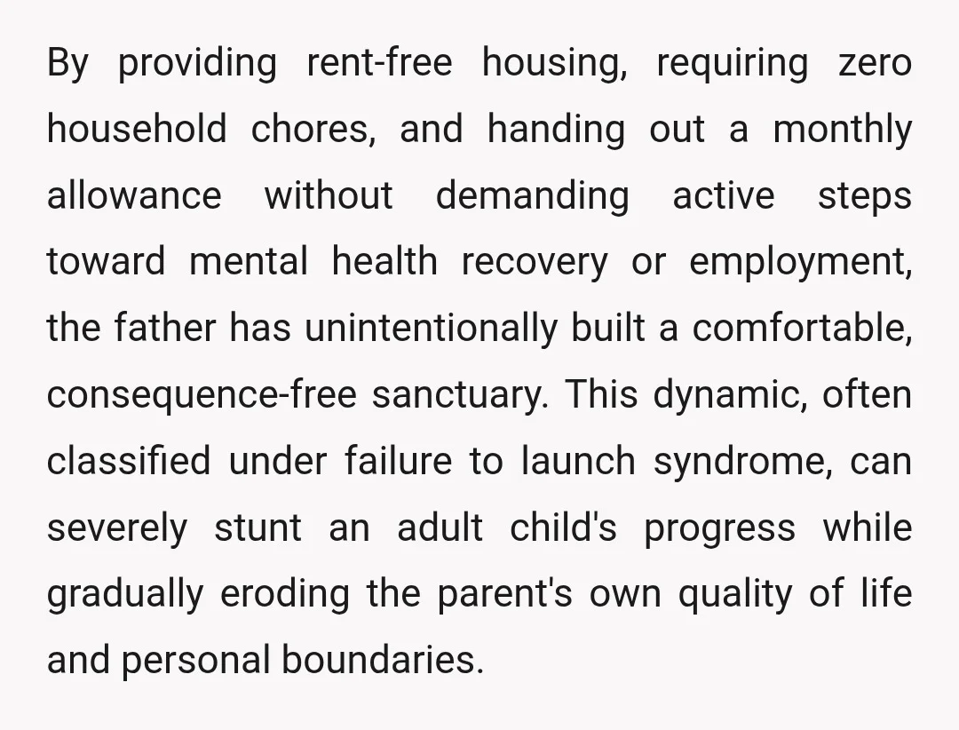 By providing rent-free housing, requiring zero household chores, and handing out a monthly allowance without demanding active steps toward mental health recovery or employment, the father has unintentionally built a...