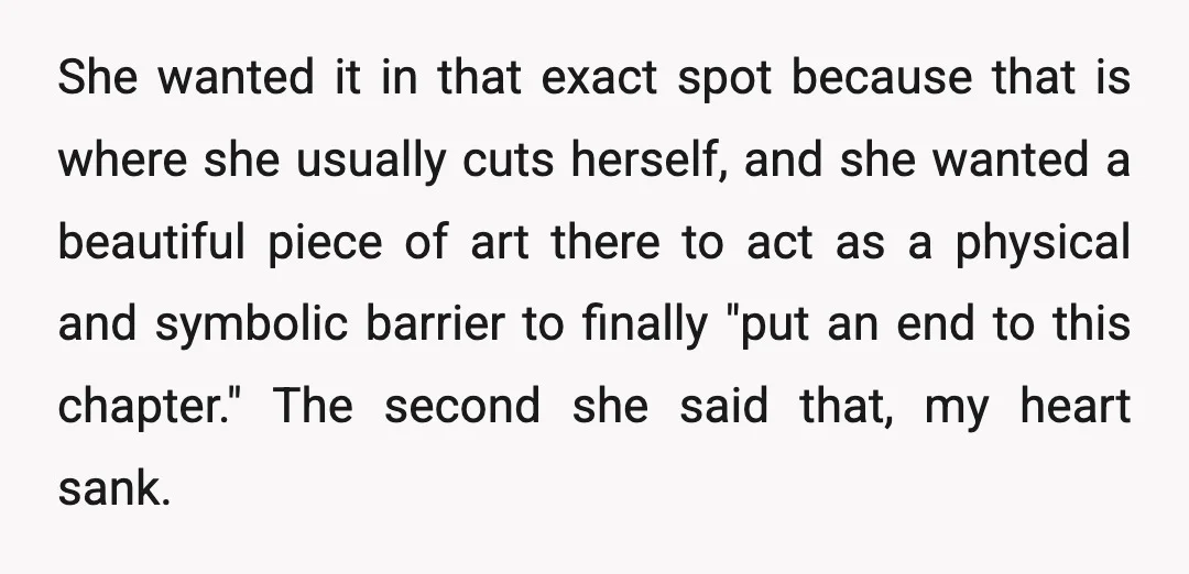 She wanted it in that exact spot because that is where she usually cuts herself, and she wanted a beautiful piece of art there to act as a physical and...