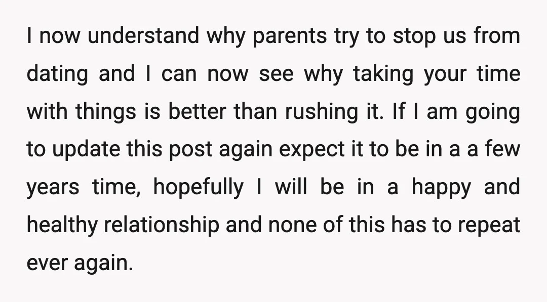 I now understand why parents try to stop us from dating and I can now see why taking your time with things is better than rushing it. If I am...