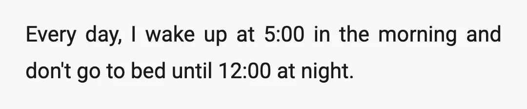 Every day, I wake up at 5:00 in the morning and don't go to bed until 12:00 at night.