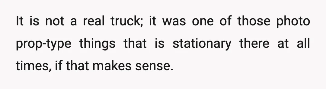 It is not a real truck; it was one of those photo prop-type things that is stationary there at all times, if that makes sense.