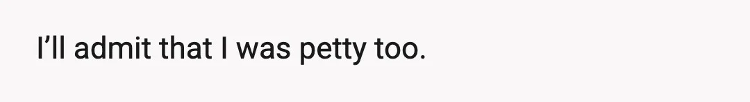 I’ll admit that I was petty too.