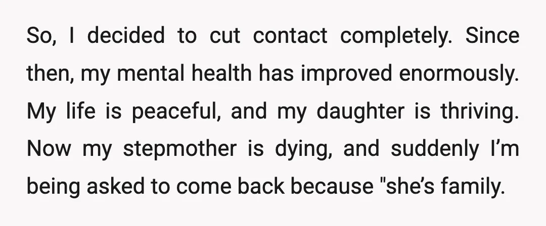 So, I decided to cut contact completely. Since then, my mental health has improved enormously. My life is peaceful, and my daughter is thriving. Now my stepmother is dying, and...