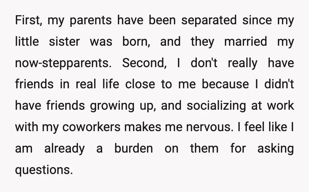 First, my parents have been separated since my little sister was born, and they married my now-stepparents. Second, I don't really have friends in real life close to me because...