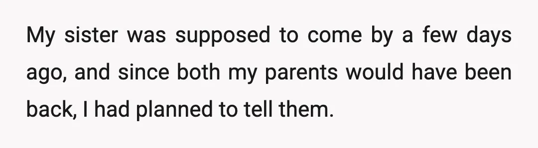 My sister was supposed to come by a few days ago, and since both my parents would have been back, I had planned to tell them.