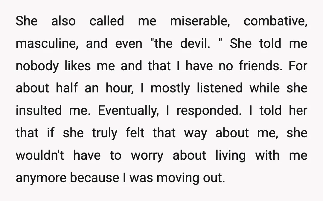 She also called me miserable, combative, masculine, and even "the devil. " She told me nobody likes me and that I have no friends. For about half an hour, I...